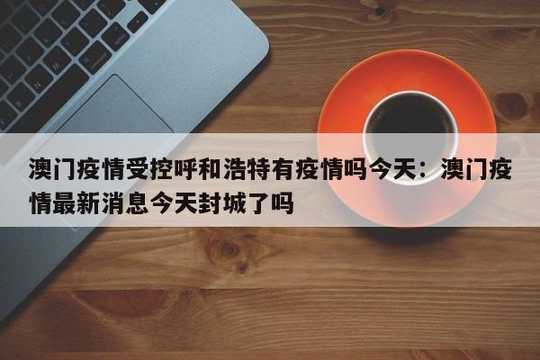 澳门疫情受控呼和浩特有疫情吗今天：澳门疫情最新消息今天封城了吗