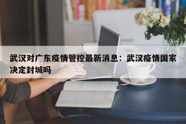 武汉对广东疫情管控最新消息：武汉疫情国家决定封城吗