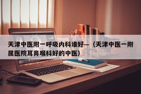 天津中医附一呼吸内科谁好—（天津中医一附属医院耳鼻喉科好的中医）