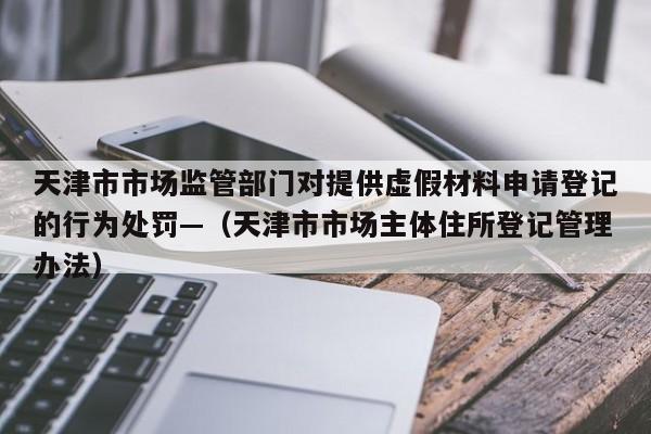天津市市场监管部门对提供虚假材料申请登记的行为处罚—（天津市市场主体住所登记管理办法）