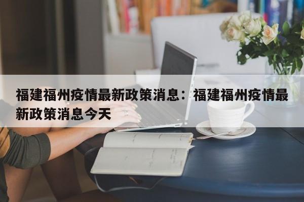 福建福州疫情最新政策消息：福建福州疫情最新政策消息今天