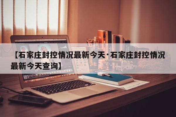 【石家庄封控情况最新今天·石家庄封控情况最新今天查询】