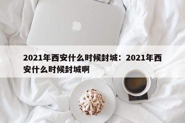 2021年西安什么时候封城：2021年西安什么时候封城啊