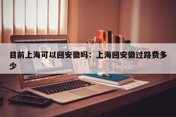 目前上海可以回安徽吗：上海回安徽过路费多少