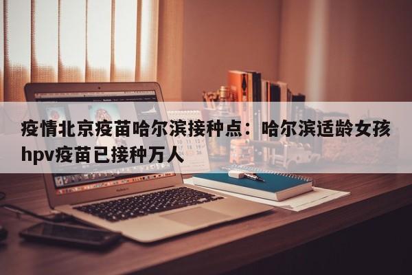 疫情北京疫苗哈尔滨接种点：哈尔滨适龄女孩hpv疫苗已接种万人