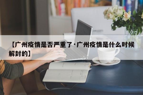 【广州疫情是否严重了·广州疫情是什么时候解封的】