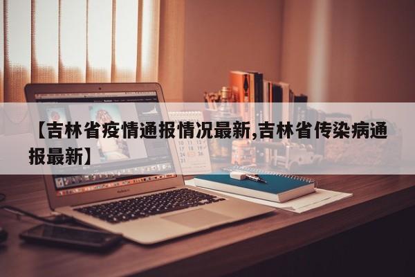 【吉林省疫情通报情况最新,吉林省传染病通报最新】