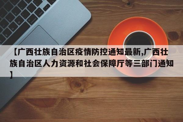 【广西壮族自治区疫情防控通知最新,广西壮族自治区人力资源和社会保障厅等三部门通知】