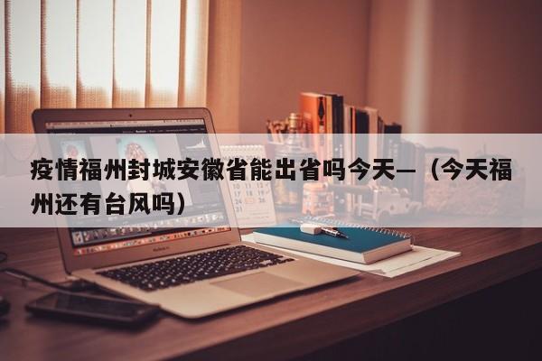 疫情福州封城安徽省能出省吗今天—（今天福州还有台风吗）