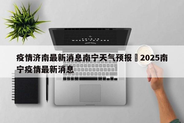 疫情济南最新消息南宁天气预报›2025南宁疫情最新消息