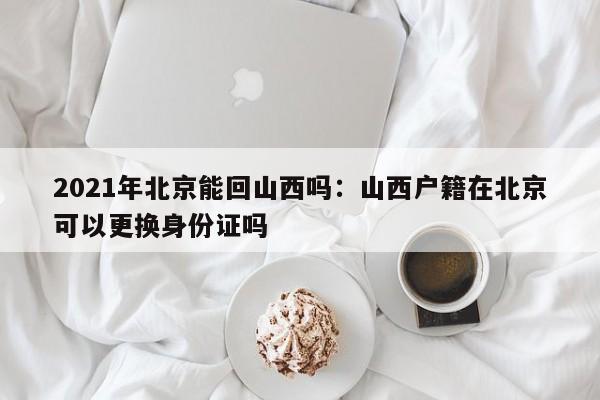 2021年北京能回山西吗：山西户籍在北京可以更换身份证吗