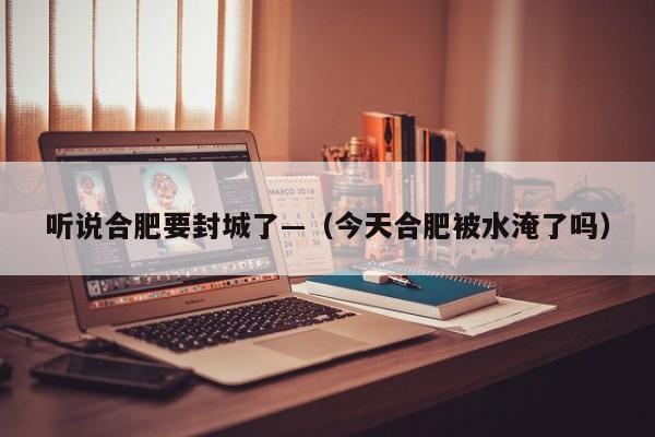 听说合肥要封城了—（今天合肥被水淹了吗）