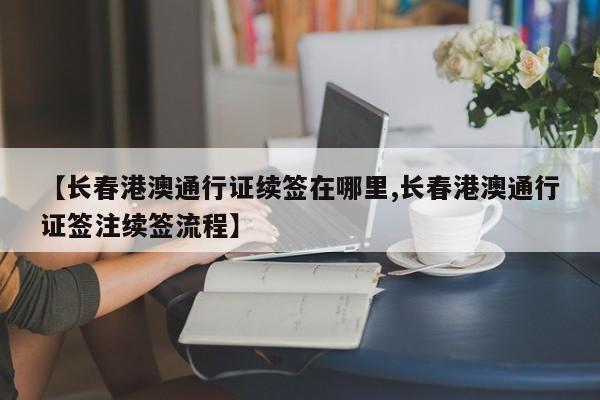 【长春港澳通行证续签在哪里,长春港澳通行证签注续签流程】