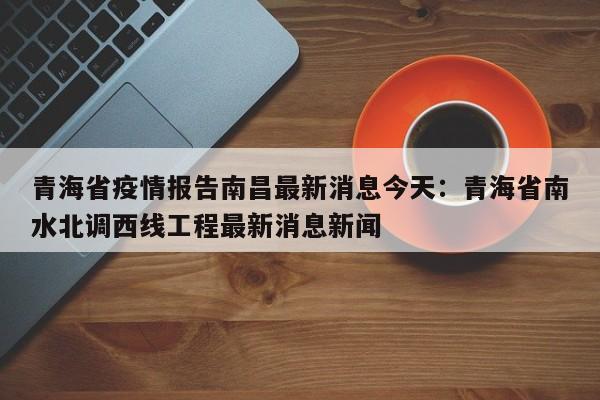 青海省疫情报告南昌最新消息今天：青海省南水北调西线工程最新消息新闻
