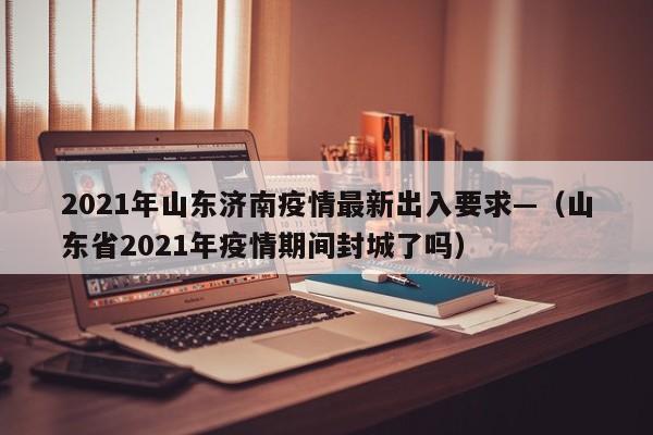 2021年山东济南疫情最新出入要求—（山东省2021年疫情期间封城了吗）
