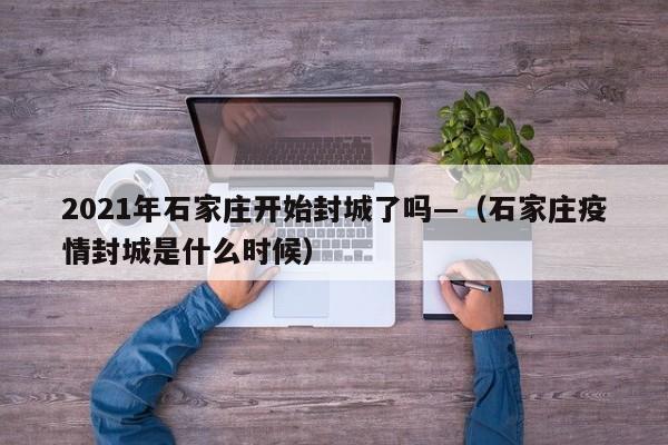2021年石家庄开始封城了吗—（石家庄疫情封城是什么时候）