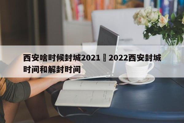 西安啥时候封城2021›2022西安封城时间和解封时间