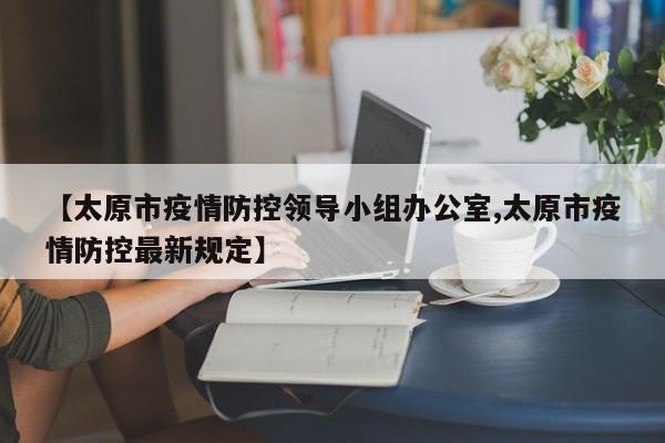 【太原市疫情防控领导小组办公室,太原市疫情防控最新规定】