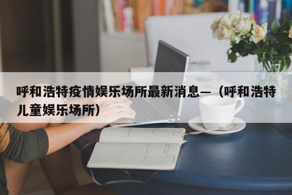 呼和浩特疫情娱乐场所最新消息—（呼和浩特儿童娱乐场所）