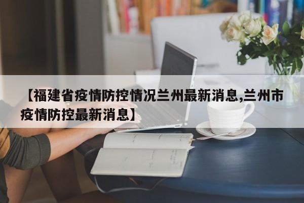 【福建省疫情防控情况兰州最新消息,兰州市疫情防控最新消息】