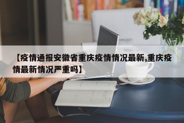 【疫情通报安徽省重庆疫情情况最新,重庆疫情最新情况严重吗】