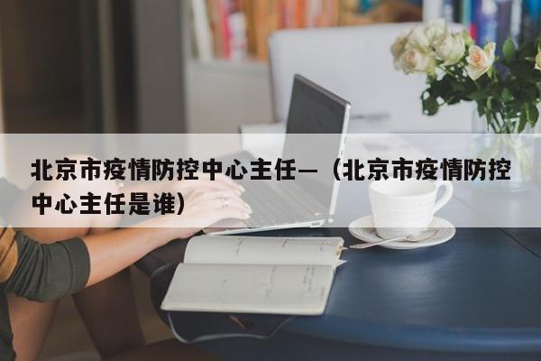 北京市疫情防控中心主任—（北京市疫情防控中心主任是谁）