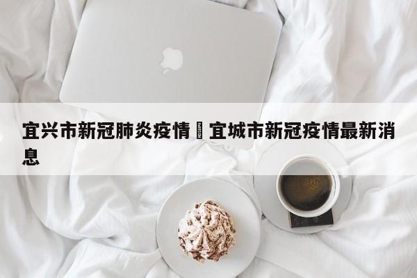宜兴市新冠肺炎疫情›宜城市新冠疫情最新消息