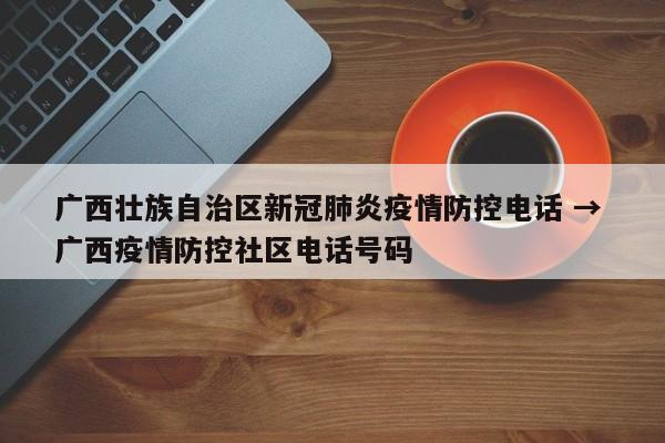 广西壮族自治区新冠肺炎疫情防控电话 → 广西疫情防控社区电话号码