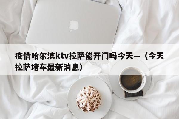 疫情哈尔滨ktv拉萨能开门吗今天—（今天拉萨堵车最新消息）