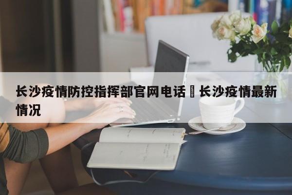 长沙疫情防控指挥部官网电话›长沙疫情最新情况