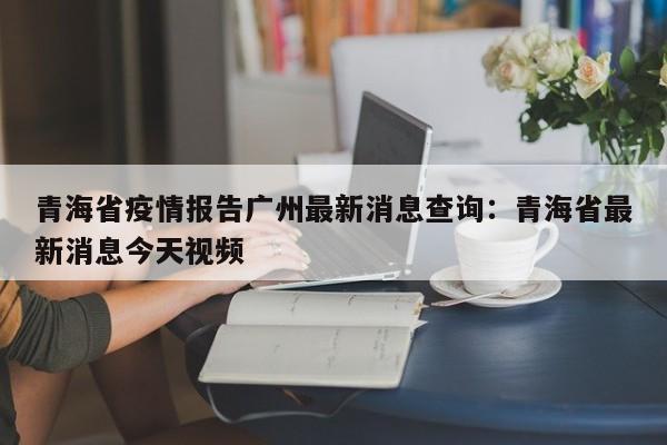 青海省疫情报告广州最新消息查询：青海省最新消息今天视频