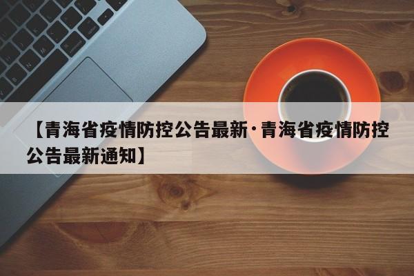 【青海省疫情防控公告最新·青海省疫情防控公告最新通知】