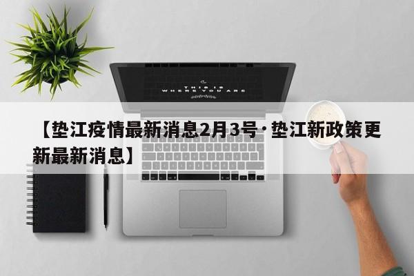 【垫江疫情最新消息2月3号·垫江新政策更新最新消息】