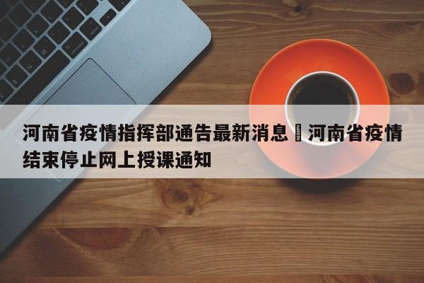 河南省疫情指挥部通告最新消息›河南省疫情结束停止网上授课通知
