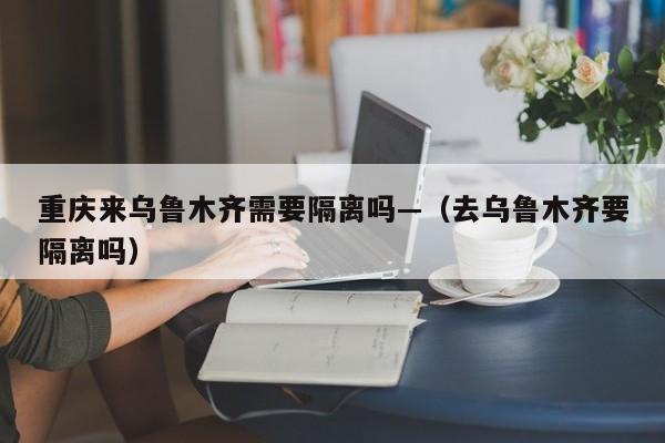 重庆来乌鲁木齐需要隔离吗—（去乌鲁木齐要隔离吗）