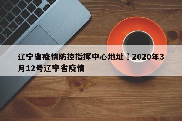 辽宁省疫情防控指挥中心地址›2020年3月12号辽宁省疫情