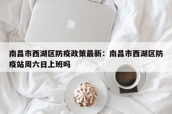 南昌市西湖区防疫政策最新：南昌市西湖区防疫站周六日上班吗