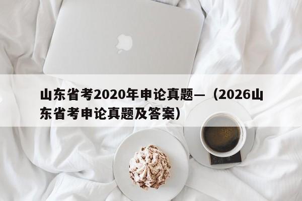 山东省考2020年申论真题—（2026山东省考申论真题及答案）
