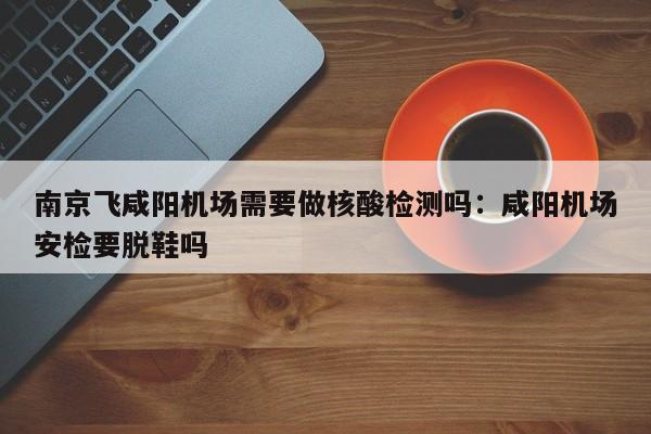 南京飞咸阳机场需要做核酸检测吗：咸阳机场安检要脱鞋吗