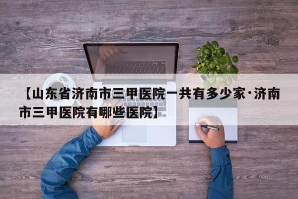 【山东省济南市三甲医院一共有多少家·济南市三甲医院有哪些医院】