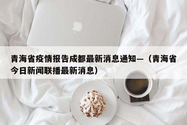 青海省疫情报告成都最新消息通知—（青海省今日新闻联播最新消息）