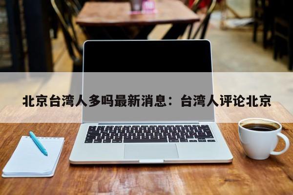 北京台湾人多吗最新消息：台湾人评论北京