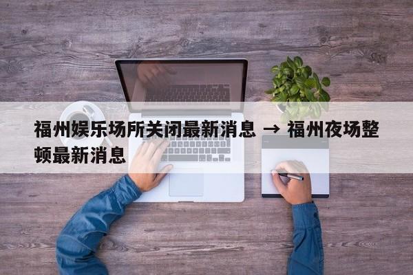 福州娱乐场所关闭最新消息 → 福州夜场整顿最新消息