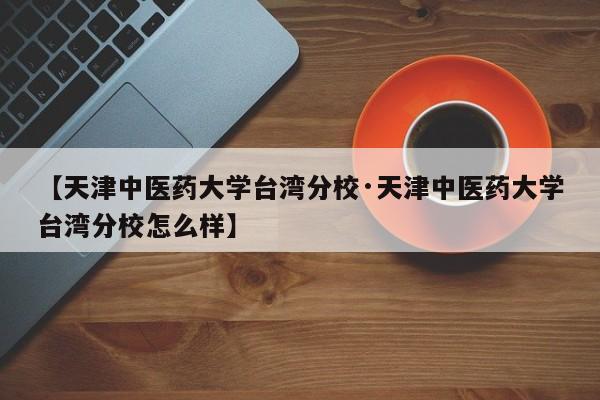【天津中医药大学台湾分校·天津中医药大学台湾分校怎么样】