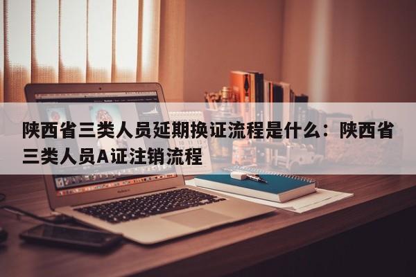 陕西省三类人员延期换证流程是什么：陕西省三类人员A证注销流程