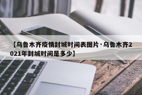 【乌鲁木齐疫情封城时间表图片·乌鲁木齐2021年封城时间是多少】