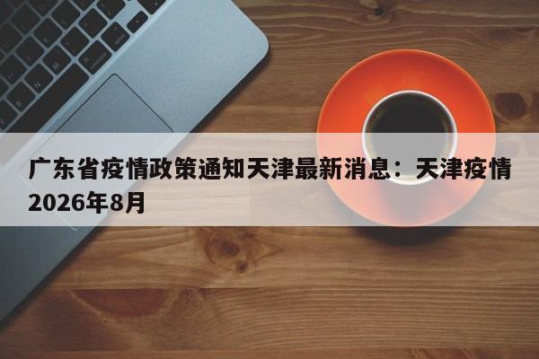 广东省疫情政策通知天津最新消息：天津疫情2026年8月