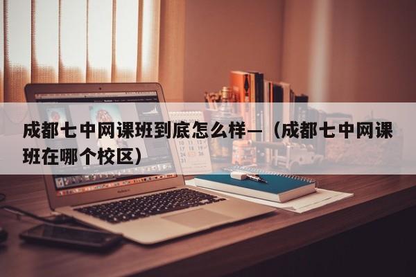 成都七中网课班到底怎么样—（成都七中网课班在哪个校区）