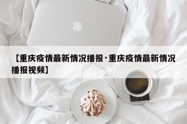 【重庆疫情最新情况播报·重庆疫情最新情况播报视频】