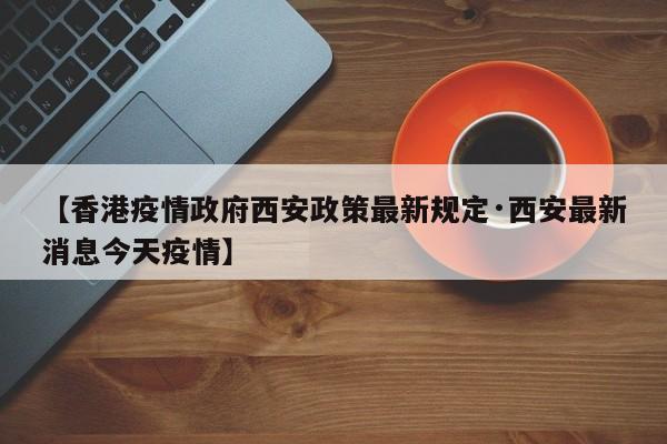 【香港疫情政府西安政策最新规定·西安最新消息今天疫情】